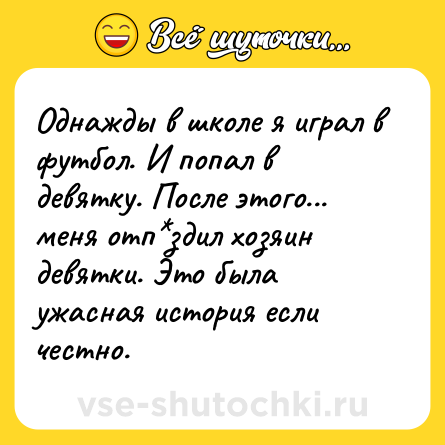 Шутка: Однажды в школе я играл в футбол. И попал в девятку. После этого... меня отп*здил хозяин девятки. Это была ужасная история если честно.
