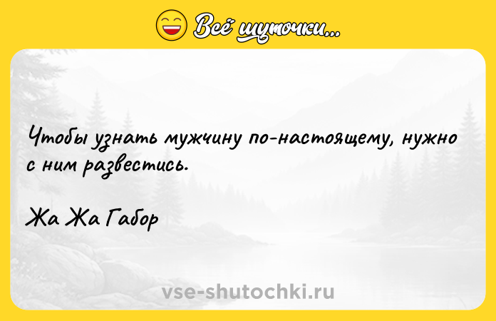 Цитата: Чтобы узнать мужчину по-настоящему, нужно с ним развестись.Жа Жа Габор