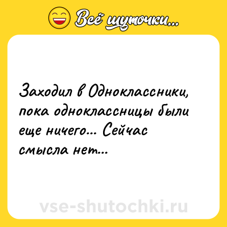 Шутка: Заходил в Одноклассники, пока одноклассницы были еще ничего... Сейчас смысла нет...