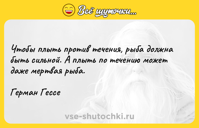 Цитата: Чтобы плыть против течения, рыба должна быть сильной. А плыть по течению может даже мертвая рыба.Герман Гессе