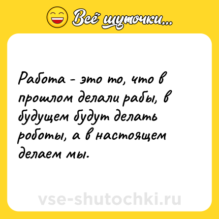 Шутка: Работа - это то, что в прошлом делали рабы, в будущем будут делать роботы, а в настоящем делаем мы.