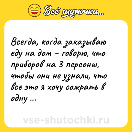 Шутка: Всегда, когда заказываю еду на дом – говорю, что приборов на 3 персоны, чтобы они не узнали, что все это я хочу сожрать в одну харю. Толстую. Довольную. Харю.