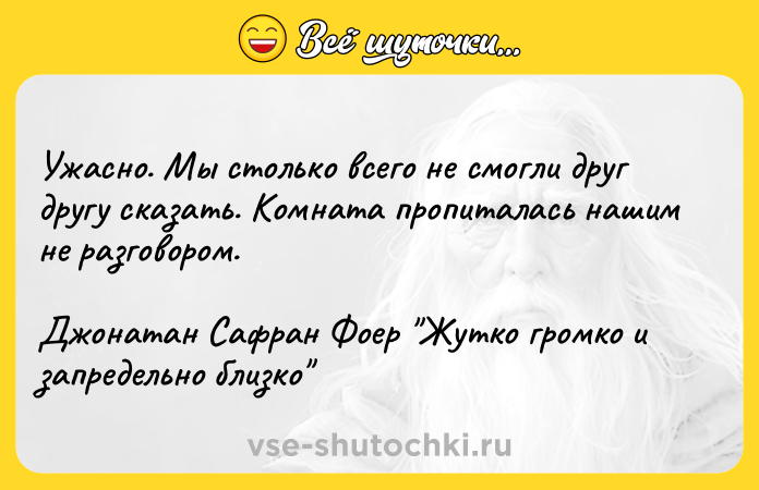 Цитата: Ужасно. Мы столько всего не смогли друг другу сказать. Комната пропиталась нашим не разговором. Джонатан Сафран Фоер Жутко громко и запредельно близко