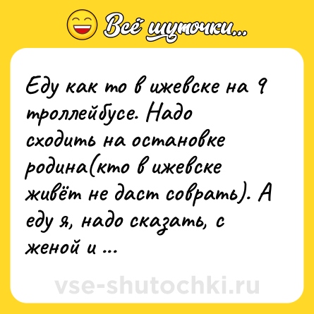 Шутка: Еду как то в ижевске на 9 троллейбусе. Надо сходить на остановке<br>родина(кто в ижевске живёт не даст соврать). А еду я, надо сказать, с<br>женой и тёщей. Подъезжаем. Говорю: НУ, ЧТО, ВЫХОДИМ, УРОДИНЫ? (кто не<br>понял у родины)