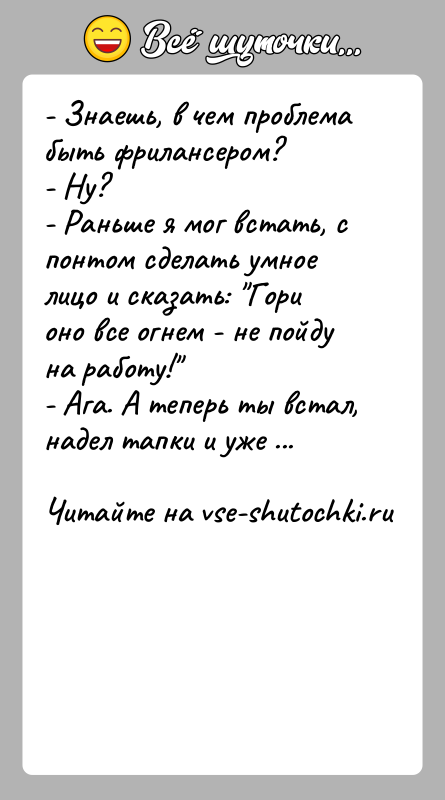 История: - Знаешь, в чем проблема быть фрилансером?- Ну?- Раньше я мог встать, с понтом сделать умное лицо и сказать: Гори