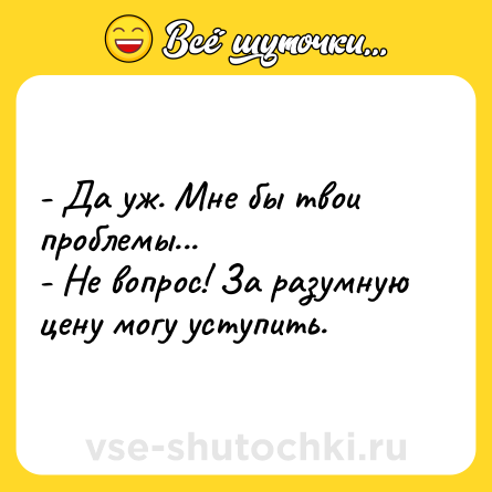 Шутка: - Да уж. Мне бы твои проблемы...<br>- Не вопрос! За разумную цену могу уступить.