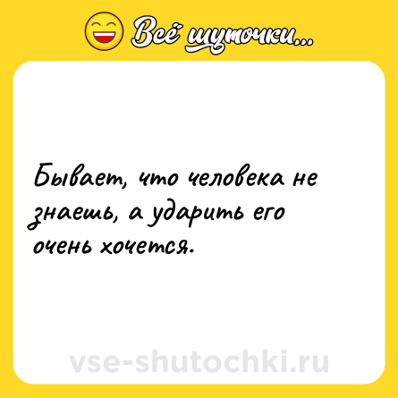 Шутка: Бывает, что человека не знаешь, а ударить его очень хочется.