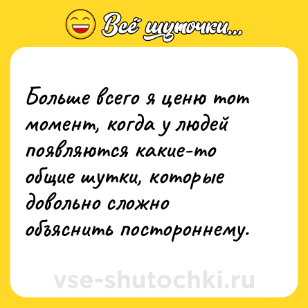 Шутка: Больше всего я ценю тот момент, когда у людей появляются какие-то общие шутки, которые довольно сложно объяснить постороннему.