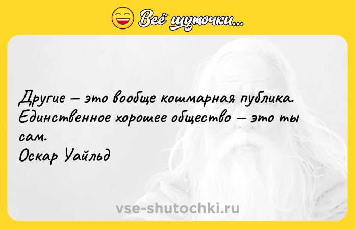 Цитата: Другие это вообще кошмарная публика. Единственное хорошее общество это ты сам. Оскар Уайльд