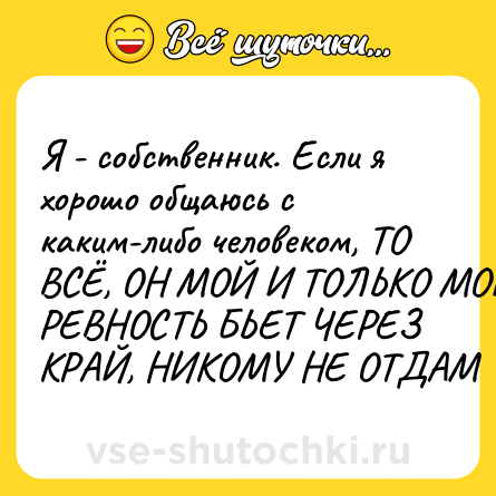 Шутка: Я - собственник. Если я хорошо общаюсь с каким-либо человеком, ТО ВСЁ, ОН МОЙ И ТОЛЬКО МОЙ, РЕВНОСТЬ БЬЕТ ЧЕРЕЗ КРАЙ, НИКОМУ НЕ ОТДАМ
