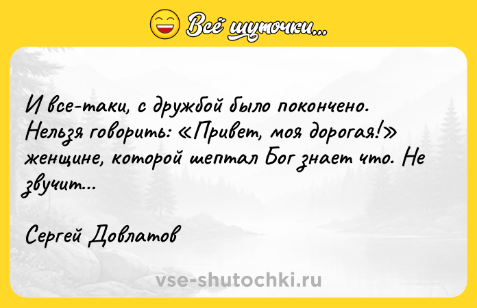 Цитата: И все-таки, с дружбой было покончено. Нельзя говорить: Привет, моя дорогая! женщине, которой шептал Бог знает что. Не звучит Сергей Довлатов