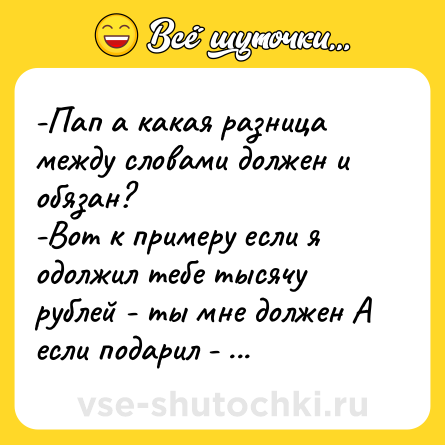 Шутка: -Пап а какая разница между словами должен и обязан?-Вот к примеру если я одолжил тебе тысячу рублей - ты мне должен А если подарил - обязан