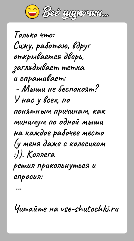 История: Только что:Сижу, работаю, вдруг открывается дверь, заглядывает теткаи спрашивает: - Мыши не беспокоят?У нас у всех, по понятным причинам, как