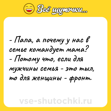 Шутка: - Папа, а почему у нас в семье командует мама?<br>- Потому что, если для мужчины семья - это тыл, то для женщины - фронт.
