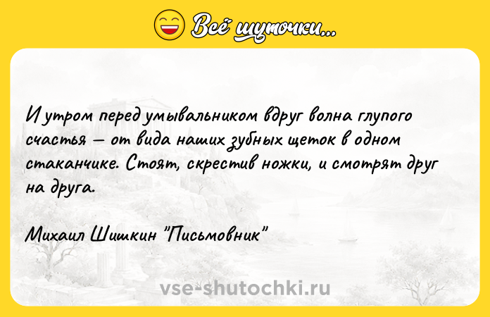 Цитата: И утром перед умывальником вдруг волна глупого счастья от вида наших зубных щеток в одном стаканчике. Стоят, скрестив ножки, и смотрят друг на друга. Михаил Шишкин Письмовник