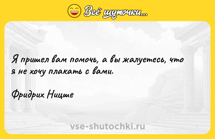 Цитата: Я пришел вам помочь, а вы жалуетесь, что я не хочу плакать с вами.Фридрих Ницше