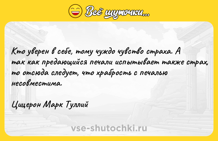 Цитата: Кто уверен в себе, тому чуждо чувство страха. А так как предающийся печали испытывает также страх, то отсюда следует, что храбрость с печалью несовместима. Цицерон Марк Туллий