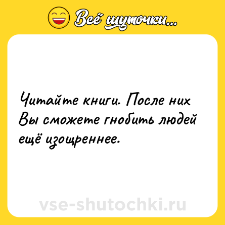 Шутка: Читайте книги. После них Вы сможете гнобить людей ещё изощреннее.