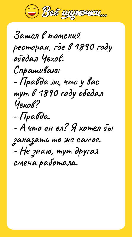 Шутка: Зашел в томский ресторан, где в 1890 году обедал Чехов. Спрашиваю:- Правда ли, что у вас тут в 1890 году обедал Чехов?- Правда.- А что он ел? Я хотел бы заказать то же самое.- Не знаю, тут другая смена работала.