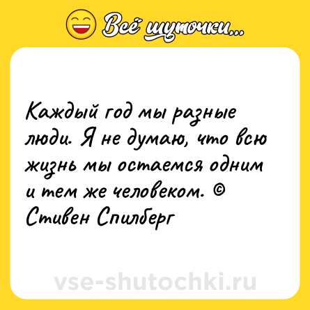 Шутка: Каждый год мы разные люди. Я не думаю, что всю жизнь мы остаемся одним и тем же человеком. © Стивен Спилберг