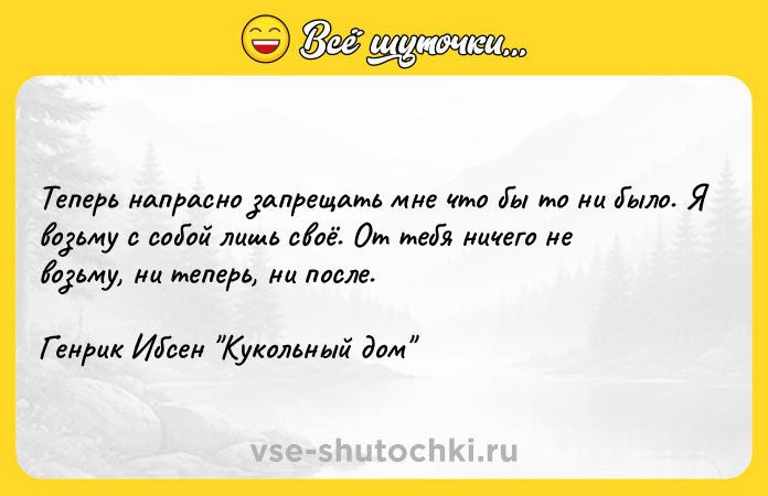 Цитата: Теперь напрасно запрещать мне что бы то ни было. Я возьму с собой лишь своё. От тебя ничего не возьму, ни теперь, ни после.Генрик Ибсен Кукольный дом