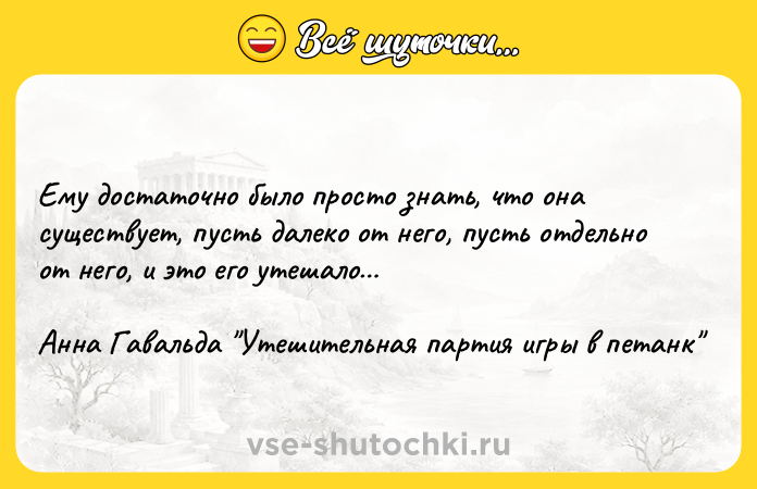 Цитата: Ему достаточно было просто знать, что она существует, пусть далеко от него, пусть отдельно от него, и это его утешало Анна Гавальда Утешительная партия игры в петанк