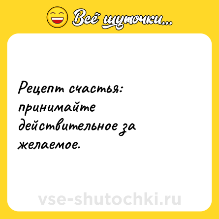 Шутка: Рецепт счастья: принимайте действительное за желаемое.