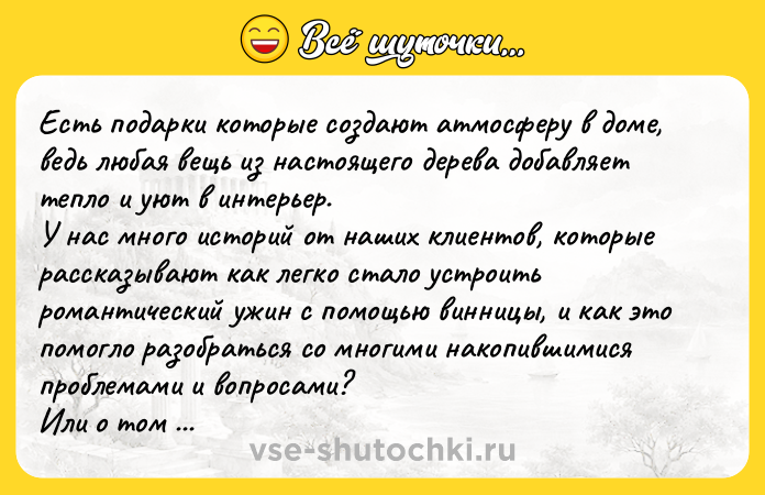 Цитата: Есть подарки которые создают атмосферу в доме, ведь любая вещь из настоящего дерева добавляет тепло и уют в интерьер. У нас много историй от наших клиентов, которые рассказывают как легко стало устроить романтический ужин с помощью винницы, и как это помогло разобраться со многими накопившимися проблемами и вопросами?Или о том дети стали с удовольствием завтракать из тарелки в виде мишки?И м