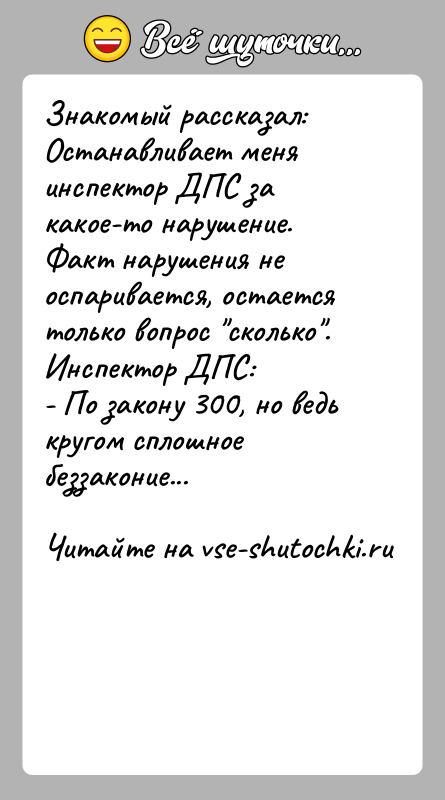 История: Знакомый рассказал:Останавливает меня инспектор ДПС за какое-то нарушение.Факт нарушения не оспаривается, остается только вопрос сколько .Инспектор ДПС:- По закону 300, но