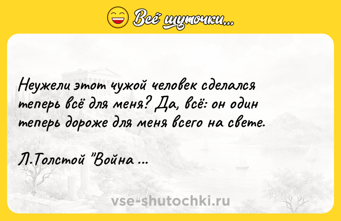 Цитата: Неужели этот чужой человек сделался теперь всё для меня? Да, всё: он один теперь дороже для меня всего на свете. Л.Толстой Война и мир
