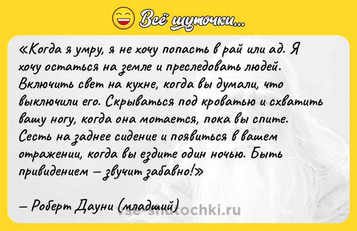 Цитата: Когда я умру, я не хочу попасть в рай или ад. Я хочу остаться на земле и преследовать людей. Включить свет на кухне, когда вы думали, что выключили его. Скрываться под кроватью и схватить вашу ногу, когда она мотается, пока вы спите. Сесть на заднее сидение и появиться в вашем отражении, когда вы ездите один ночью. Быть привидением звучит забавно!Роберт Дауни (младший)