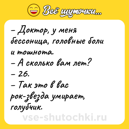 Шутка: – Доктор, у меня бессоница, головные боли и тошнота.<br>– А сколько вам лет?<br>– 26.<br>– Так это в вас рок-звезда умирает, голубчик.
