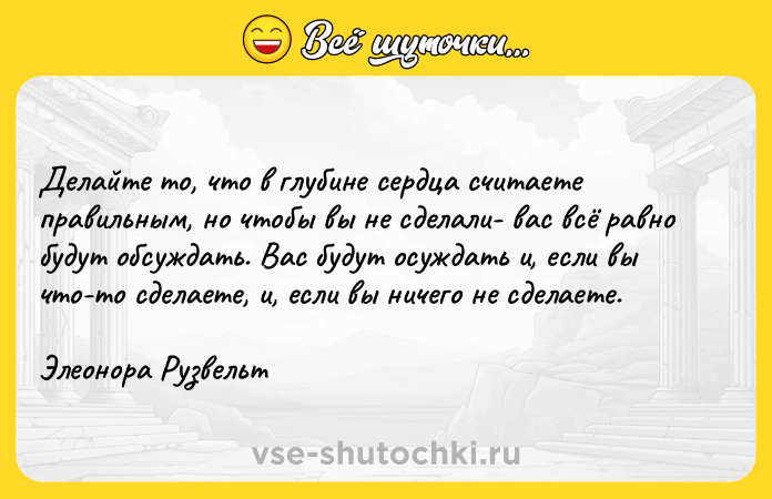 Цитата: Делайте то, что в глубине сердца считаете правильным, но чтобы вы не сделали- вас всё равно будут обсуждать. Вас будут осуждать и, если вы что-то сделаете, и, если вы ничего не сделаете.Элеонора Рузвельт