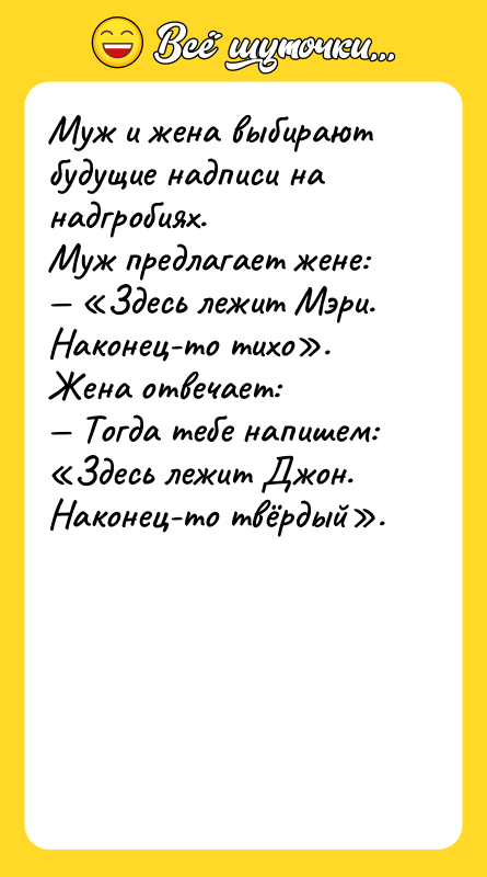 Шутка: Муж и жена выбирают будущие надписи на надгробиях.Муж предлагает жене: Здесь лежит Мэри. Наконец-то тихо .Жена отвечает: Тогда тебе напишем: Здесь лежит Джон. Наконец-то твёрдый .