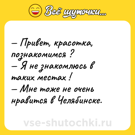 Шутка: — Привет, красотка, познакомимся ?<br>— Я не знакомлюсь в таких местах !<br>— Мне тоже не очень нравится в Челябинске.