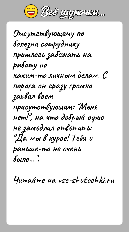 История: Отсутствующему по болезни сотруднику пришлось забежать на работу покаким-то личным делам. С порога он сразу громко заявил всемприсутствующим: Меня нет! ,