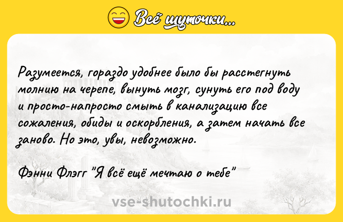 Цитата: Разумеется, гораздо удобнее было бы расстегнуть молнию на черепе, вынуть мозг, сунуть его под воду и просто-напросто смыть в канализацию все сожаления, обиды и оскорбления, а затем начать все заново. Но это, увы, невозможно.Фэнни Флэгг Я всё ещё мечтаю о тебе