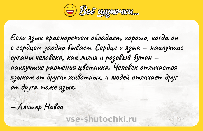 Цитата: Если язык красноречием обладает, хорошо, когда он с сердцем заодно бывает. Сердце и язык наилучшие органы человека, как лилия и розовый бутон наилучшие растения цветника. Человек отличается языком от других животных, и людей отличает друг от друга тоже язык. Алишер Навои