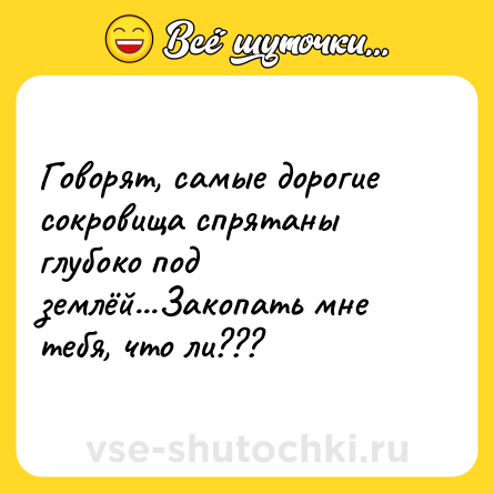 Шутка: Говорят, самые дорогие сокровища спрятаны глубоко под землёй...Закопать мне тебя, что ли???