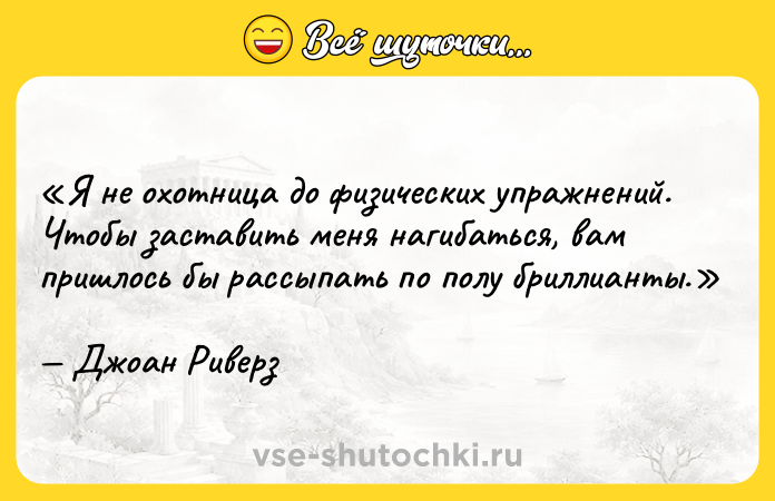 Цитата: Я не охотница до физических упражнений. Чтобы заставить меня нагибаться, вам пришлось бы рассыпать по полу бриллианты.Джоан Риверз