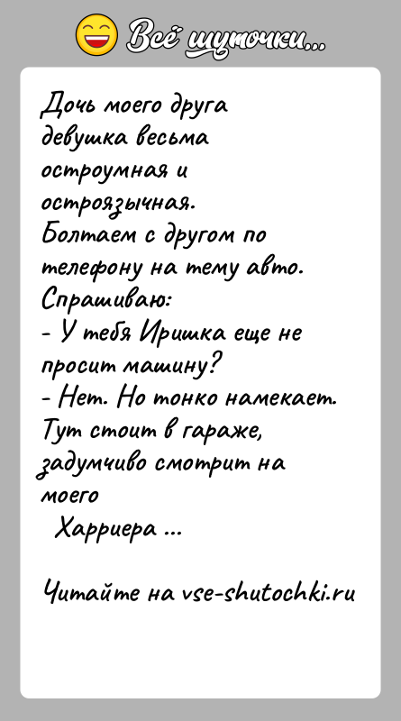 История: Дочь моего друга девушка весьма остроумная и остроязычная.Болтаем с другом по телефону на тему авто. Спрашиваю:- У тебя Иришка еще