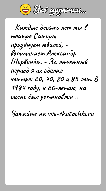 История: - Каждые десять лет мы в театре Сатиры празднуем юбилей, - вспоминает Александр Ширвиндт. - За отчётный период я их