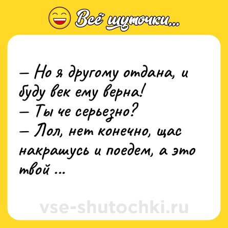Шутка: — Но я другому отдана, и буду век ему верна! <br>— Ты че серьезно? <br>— Лол, нет конечно, щас накрашусь и поедем, а это твой Х6 там стоит?