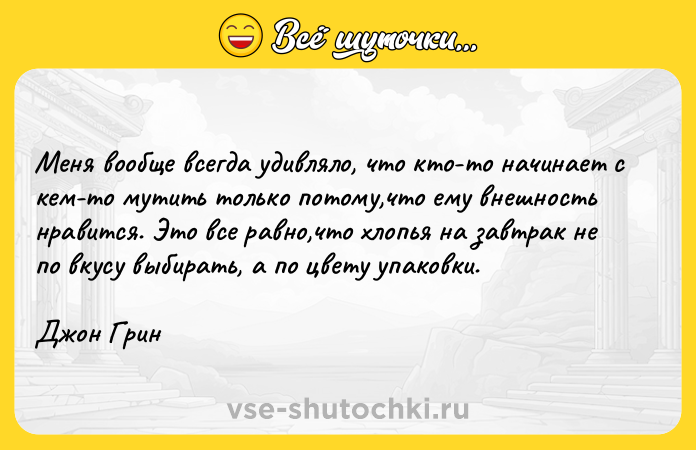Цитата: Меня вообще всегда удивляло, что кто-то начинает с кем-то мутить только потому,что ему внешность нравится. Это все равно,что хлопья на завтрак не по вкусу выбирать, а по цвету упаковки.Джон Грин