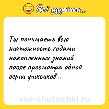 Шутка: Ты понимаешь всю ничтожность годами накопленных знаний после просмотра одной серии фиксиков...