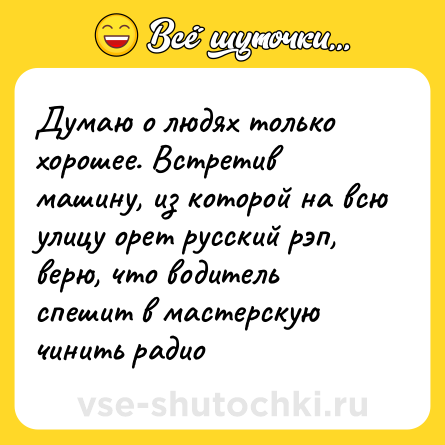 Шутка: Думаю о людях только хорошее. Встретив машину, из которой на всю улицу орет русский рэп, верю, что водитель спешит в мастерскую чинить радио