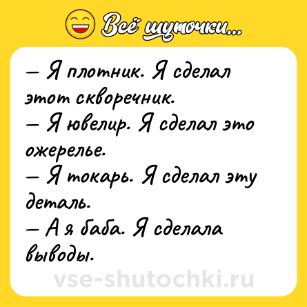 Шутка: — Я плотник. Я сделал этот скворечник.<br>— Я ювелир. Я сделал это ожерелье.<br>— Я токарь. Я сделал эту деталь.<br>— А я баба. Я сделала выводы.