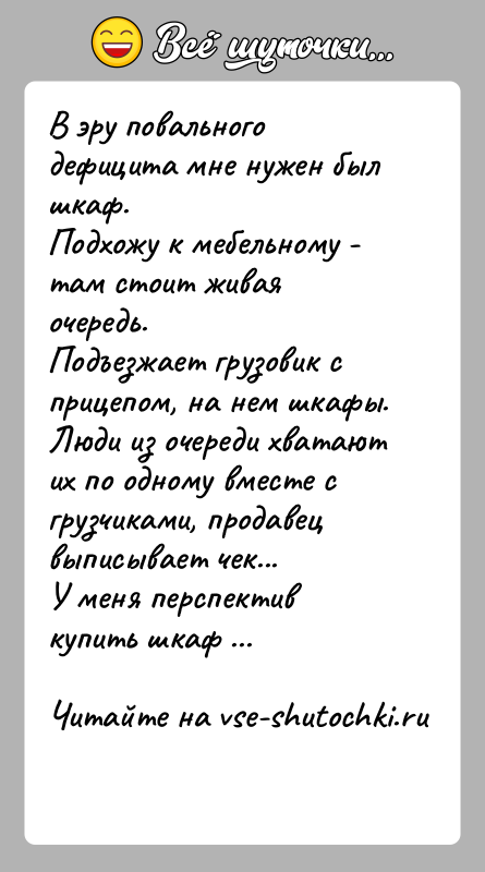 История: В эру повального дефицита мне нужен был шкаф.Подхожу к мебельному - там стоит живая очередь.Подъезжает грузовик с прицепом, на нем