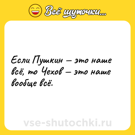 Шутка: Если Пушкин это наше всё, то Чехов это наше вообще всё.