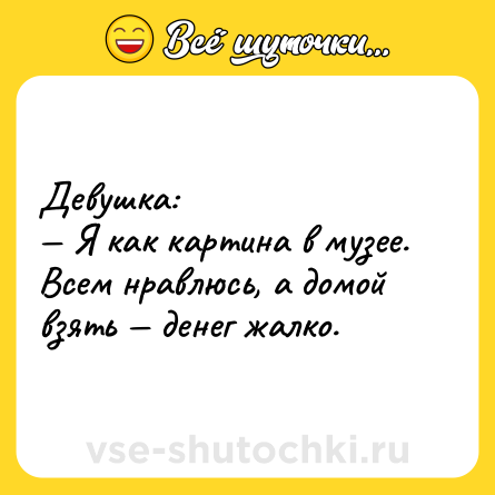 Шутка: Девушка:<br>— Я как картина в музее. Всем нравлюсь, а домой взять — денег жалко.